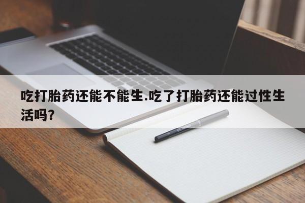 打胎药微信吃打胎药还能不能生.吃了打胎药还能过性生活吗？