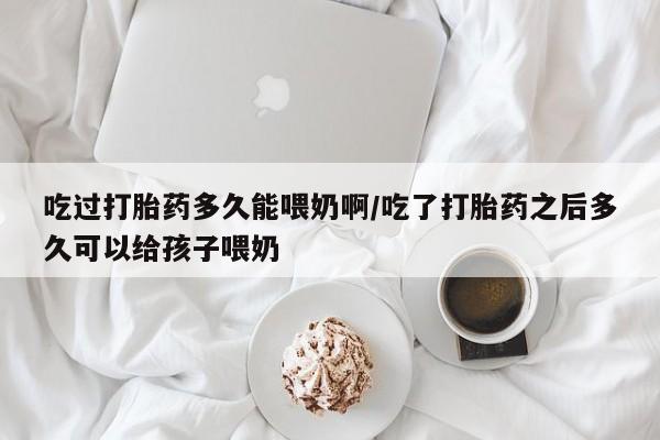 打胎药微信吃过打胎药多久能喂奶啊/吃了打胎药之后多久可以给孩子喂奶
