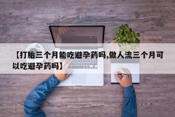 打胎药微信【打胎三个月能吃避孕药吗,做人流三个月可以吃避孕药吗】