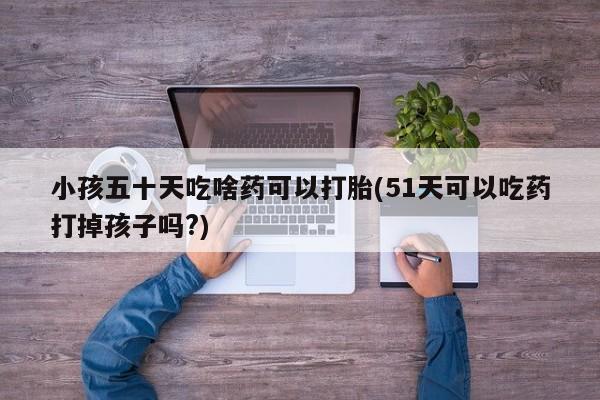 打胎药微信小孩五十天吃啥药可以打胎(51天可以吃药打掉孩子吗?)