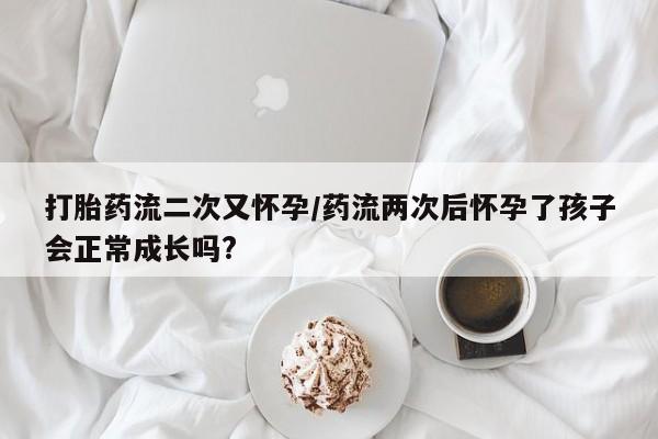 打胎药微信打胎药流二次又怀孕/药流两次后怀孕了孩子会正常成长吗?