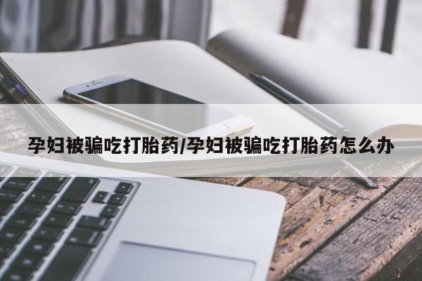 打胎药微信孕妇被骗吃打胎药/孕妇被骗吃打胎药怎么办