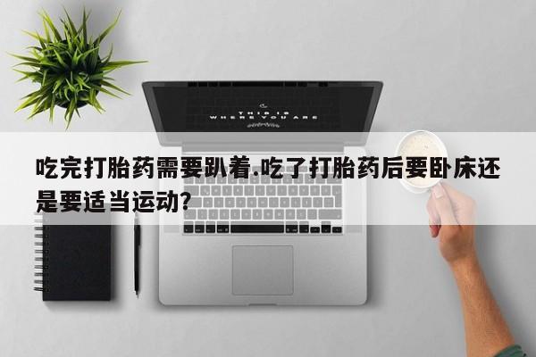 打胎药微信吃完打胎药需要趴着.吃了打胎药后要卧床还是要适当运动？