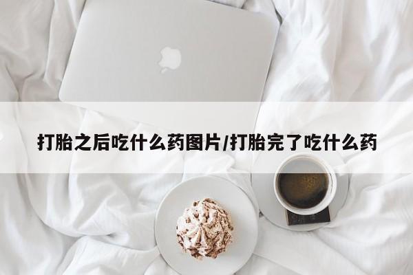 打胎药微信打胎之后吃什么药图片/打胎完了吃什么药