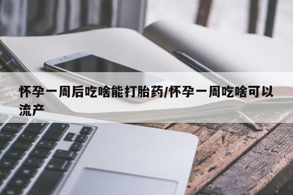 打胎药微信怀孕一周后吃啥能打胎药/怀孕一周吃啥可以流产
