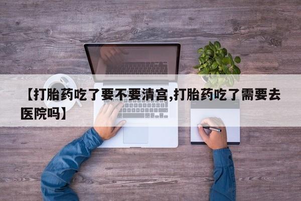 打胎药微信【打胎药吃了要不要清宫,打胎药吃了需要去医院吗】