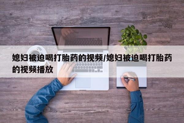 打胎药微信媳妇被迫喝打胎药的视频/媳妇被迫喝打胎药的视频播放