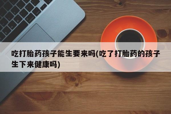 打胎药微信吃打胎药孩子能生要来吗(吃了打胎药的孩子生下来健康吗)