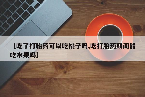 打胎药微信【吃了打胎药可以吃桃子吗,吃打胎药期间能吃水果吗】