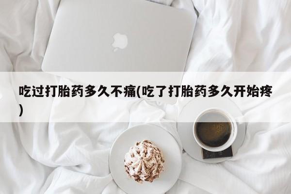 打胎药微信吃过打胎药多久不痛(吃了打胎药多久开始疼)
