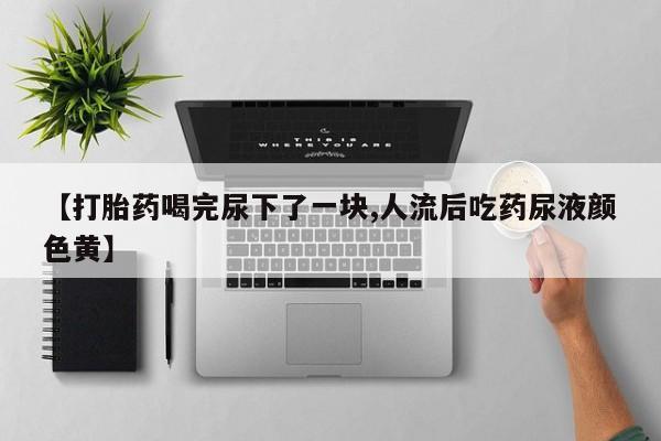 打胎药微信【打胎药喝完尿下了一块,人流后吃药尿液颜色黄】