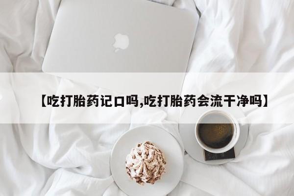 打胎药微信【吃打胎药记口吗,吃打胎药会流干净吗】