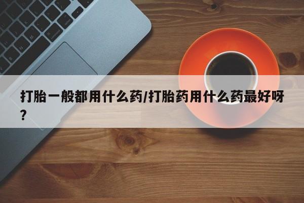 打胎药微信打胎一般都用什么药/打胎药用什么药最好呀?