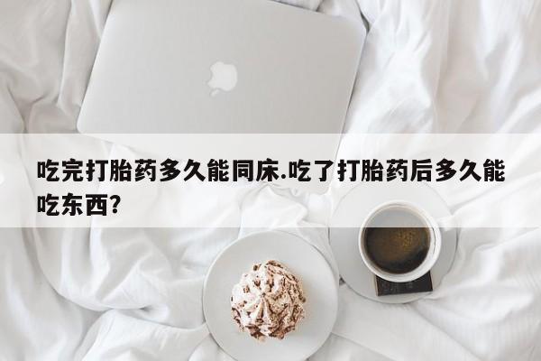 打胎药微信吃完打胎药多久能同床.吃了打胎药后多久能吃东西？