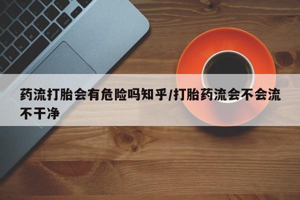 打胎药微信药流打胎会有危险吗知乎/打胎药流会不会流不干净