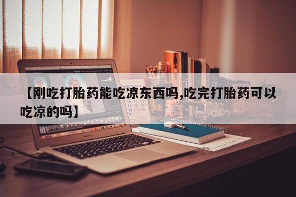 打胎药微信【刚吃打胎药能吃凉东西吗,吃完打胎药可以吃凉的吗】