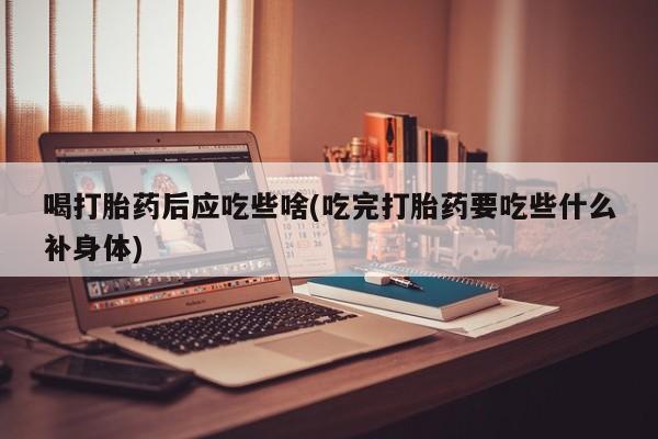 打胎药微信喝打胎药后应吃些啥(吃完打胎药要吃些什么补身体)