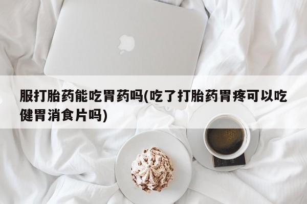 打胎药微信服打胎药能吃胃药吗(吃了打胎药胃疼可以吃健胃消食片吗)