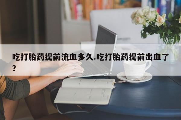 打胎药微信吃打胎药提前流血多久.吃打胎药提前出血了？