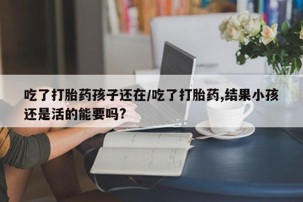 打胎药微信吃了打胎药孩子还在/吃了打胎药,结果小孩还是活的能要吗?