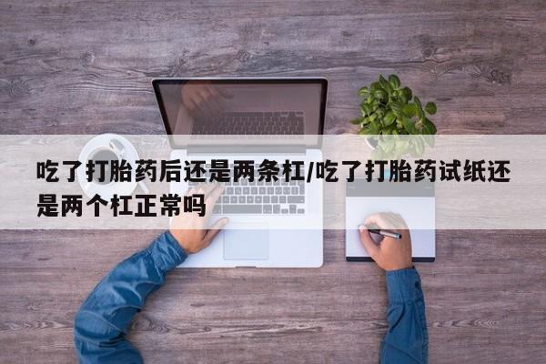 打胎药微信吃了打胎药后还是两条杠/吃了打胎药试纸还是两个杠正常吗