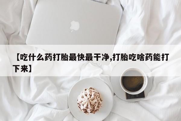 打胎药微信【吃什么药打胎最快最干净,打胎吃啥药能打下来】