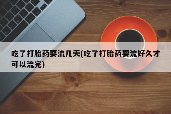 打胎药微信吃了打胎药要流几天(吃了打胎药要流好久才可以流完)