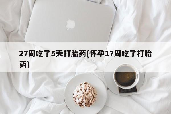 打胎药微信27周吃了5天打胎药(怀孕17周吃了打胎药)