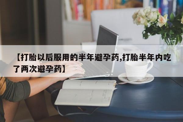 打胎药微信【打胎以后服用的半年避孕药,打胎半年内吃了两次避孕药】