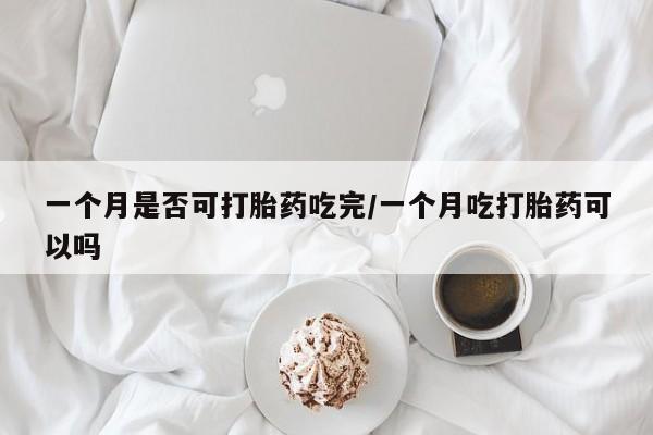 打胎药微信一个月是否可打胎药吃完/一个月吃打胎药可以吗