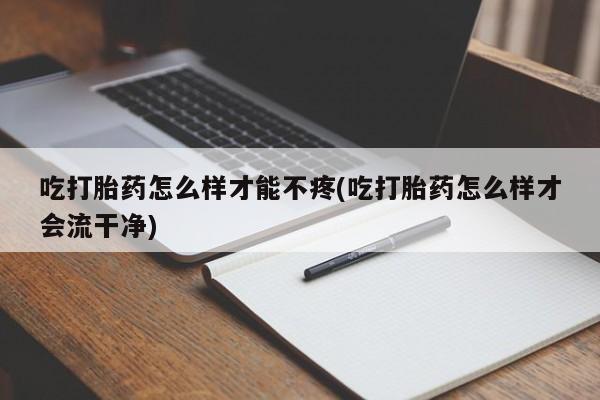 打胎药微信吃打胎药怎么样才能不疼(吃打胎药怎么样才会流干净)