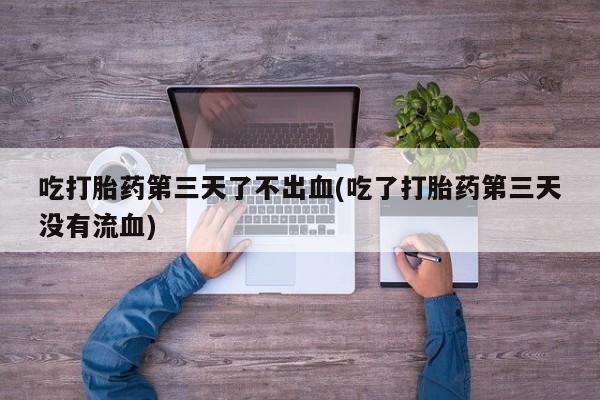 打胎药微信吃打胎药第三天了不出血(吃了打胎药第三天没有流血)