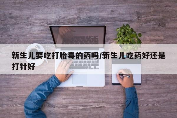 打胎药微信新生儿要吃打胎毒的药吗/新生儿吃药好还是打针好