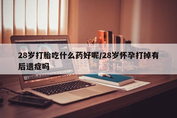 打胎药微信28岁打胎吃什么药好呢/28岁怀孕打掉有后遗症吗