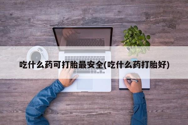 打胎药微信吃什么药可打胎最安全(吃什么药打胎好)