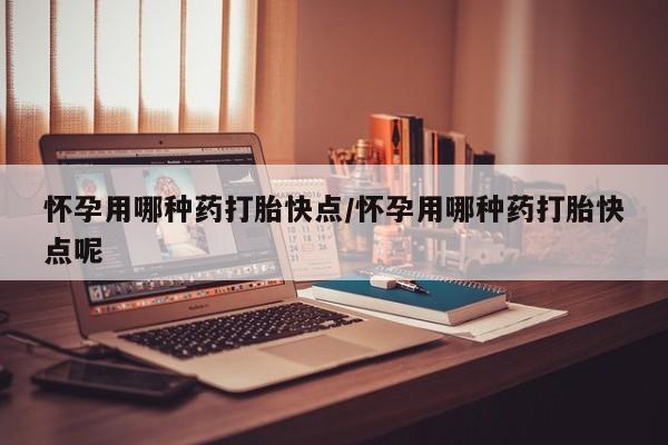 打胎药微信怀孕用哪种药打胎快点/怀孕用哪种药打胎快点呢