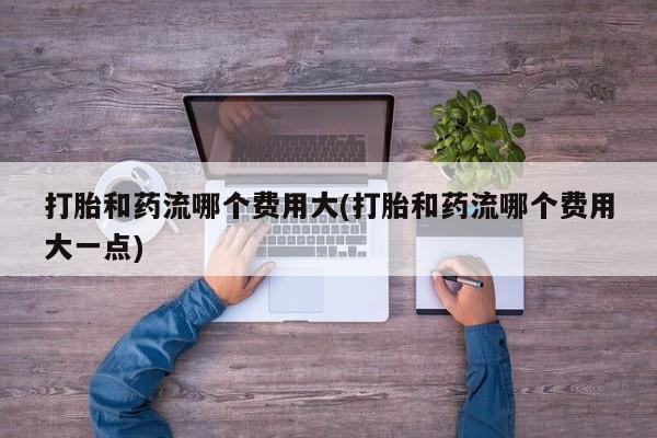 打胎药微信打胎和药流哪个费用大(打胎和药流哪个费用大一点)