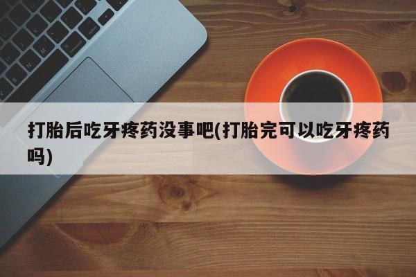 打胎药微信打胎后吃牙疼药没事吧(打胎完可以吃牙疼药吗)
