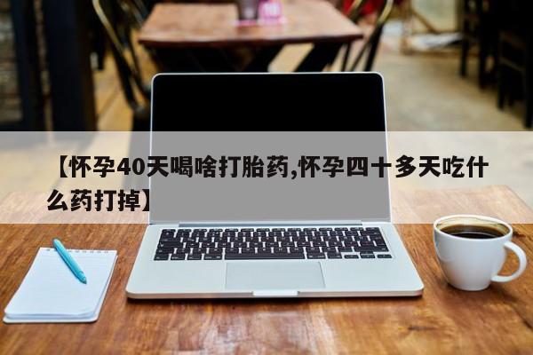 打胎药微信【怀孕40天喝啥打胎药,怀孕四十多天吃什么药打掉】