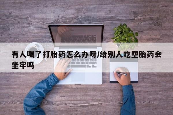 打胎药微信有人喝了打胎药怎么办呀/给别人吃堕胎药会坐牢吗