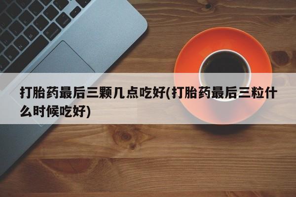 打胎药微信打胎药最后三颗几点吃好(打胎药最后三粒什么时候吃好)