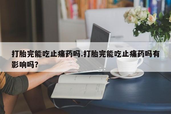 打胎药微信打胎完能吃止痛药吗.打胎完能吃止痛药吗有影响吗?