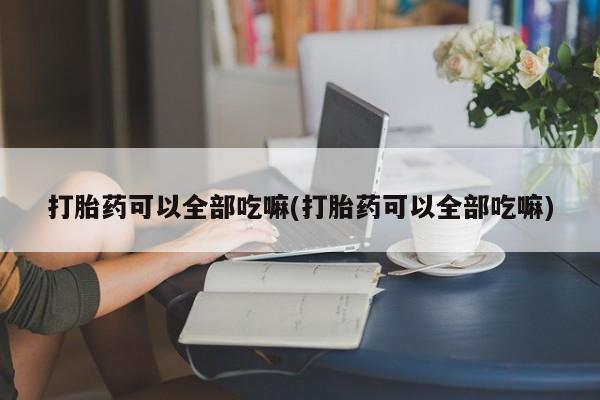 打胎药微信打胎药可以全部吃嘛(打胎药可以全部吃嘛)
