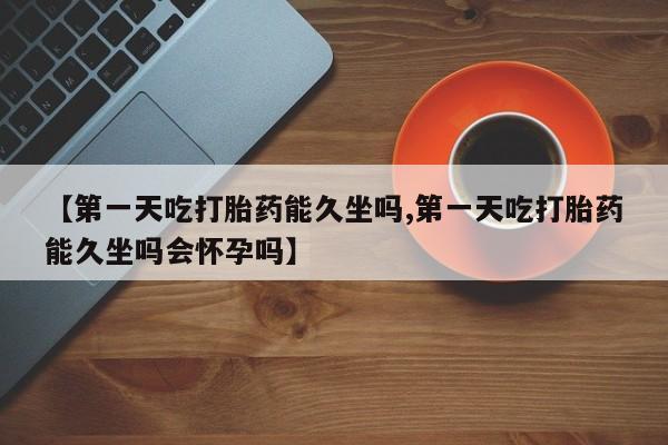打胎药微信【第一天吃打胎药能久坐吗,第一天吃打胎药能久坐吗会怀孕吗】