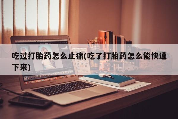 打胎药微信吃过打胎药怎么止痛(吃了打胎药怎么能快速下来)