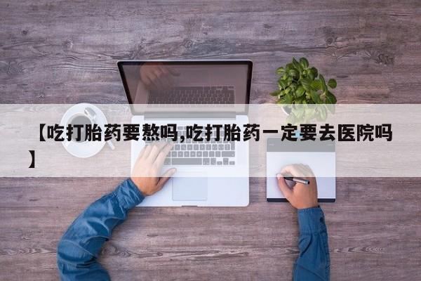 打胎药微信【吃打胎药要熬吗,吃打胎药一定要去医院吗】