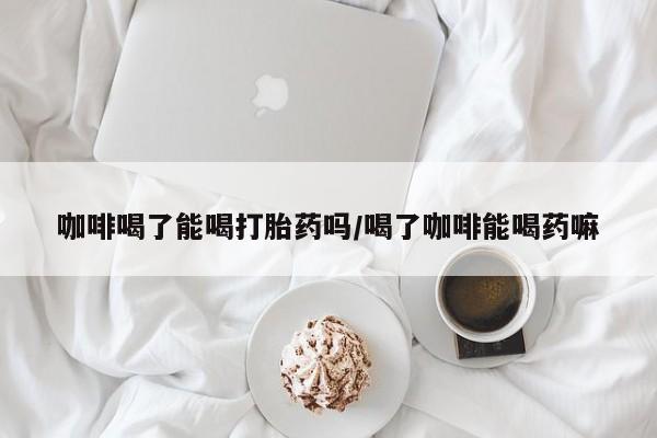 打胎药微信咖啡喝了能喝打胎药吗/喝了咖啡能喝药嘛