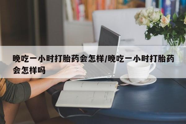 打胎药微信晚吃一小时打胎药会怎样/晚吃一小时打胎药会怎样吗
