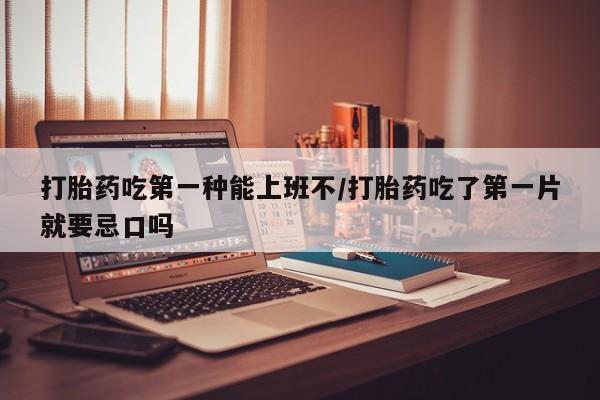 打胎药微信打胎药吃第一种能上班不/打胎药吃了第一片就要忌口吗