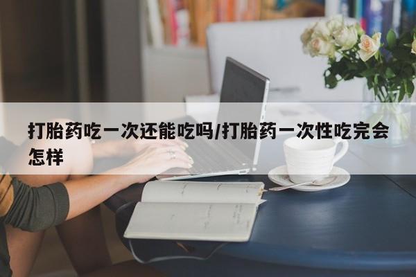 打胎药微信打胎药吃一次还能吃吗/打胎药一次性吃完会怎样
